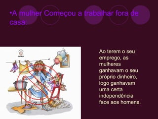 A mulher Começou a trabalhar fora de casa: Ao terem o seu emprego, as mulheres ganhavam o seu próprio dinheiro, logo ganhavam uma certa independência face aos homens. 