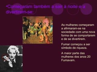 Começaram também a sair à noite e a divertirem-se: As mulheres começaram a afirmaram-se na sociedade com uma nova forma de se comportarem e de se divertirem. Fumar começou a ser símbolo de riqueza. A maior parte das mulheres dos anos 20 Fumavam. 