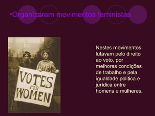 Organizaram movimentos feministas  Nestes movimentos lutavam pelo direito ao voto, por melhores condições de trabalho e pela igualdade politica e jurídica entre homens e mulheres. 