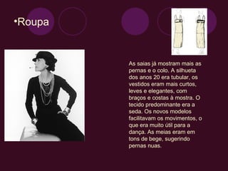 Roupa As saias já mostram mais as pernas e o colo. A silhueta dos anos 20 era tubular, os vestidos eram mais curtos, leves e elegantes, com braços e costas à mostra. O tecido predominante era a seda. Os novos modelos facilitavam os movimentos, o que era muito útil para a dança. As meias eram em tons de bege, sugerindo pernas nuas.  