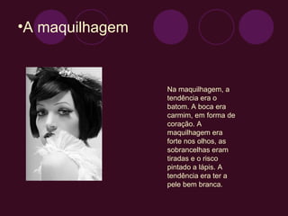 A maquilhagem Na maquilhagem, a tendência era o batom. A boca era carmim, em forma de coração. A maquilhagem era forte nos olhos, as sobrancelhas eram tiradas e o risco pintado a lápis. A tendência era ter a pele bem branca. 