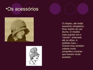 Os acessórios  O chapéu, até então acessório obrigatório, ficou restrito ao uso diurno. O modelo mais popular era o "cloche", enterrado até os olhos. A estilista Coco – Chanel criou também  colares muito compridos e boinas que tiveram muito sucesso. 