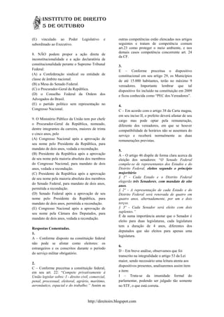 (E) vinculado ao Poder            Legislativo    e       outras competências estão elencadas nos artigos
subordinado ao Executivo.                                seguintes e tratam de competência comum
                                                         art.23 como proteger o meio ambiente, e nos
                                                         demais casos competência concorrente art. 24
8. NÃO podem propor a ação direta de
                                                         da CF.
inconstitucionalidade e a ação declaratória de
constitucionalidade perante o Supremo Tribunal           3.
Federal:                                                 E – Conforme preceitua o dispositivo
(A) a Confederação sindical ou entidade de               constitucional em seu artigo 29, os Municípios
classe de âmbito nacional.                               de até 15.000 habitantes, terão no máximo 9
(B) a Mesa do Senado Federal.                            vereadores. Importante lembrar que tal
(C) o Procurador-Geral da República.                     dispositivo foi incluído na constituição em 2009
(D) o Conselho Federal da Ordem dos                      e ficou conhecida como “PEC dos Vereadores”.
Advogados do Brasil.
(E) o partido político sem representação no              4.
Congresso Nacional.                                      C – Em acordo com o artigo 38 da Carta magna,
                                                         em seu inciso II, o prefeito deverá afastar de seu
9. O Ministério Público da União tem por chefe           cargo mas pode optar pela remuneração,
o Procurador-Geral da República, nomeado,                diferente dos vereadores, em que se houver
dentre integrantes da carreira, maiores de trinta        compatibilidade de horários não se ausentara do
e cinco anos, pelo                                       serviço e receberá normalmente as duas
(A) Congresso Nacional após a aprovação de               remunerações previstas.
seu nome pelo Presidente da República, para
mandato de dois anos, vedada a recondução.               5.
(B) Presidente da República após a aprovação             A – O artigo 46 dispõe de forma clara acerca da
de seu nome pela maioria absoluta dos membros            eleição dos senadores: “O Senado Federal
do Congresso Nacional, para mandato de dois              compõe-se de representantes dos Estados e do
anos, vedada a recondução.                               Distrito Federal, eleitos segundo o princípio
(C) Presidente da República após a aprovação             majoritário.
de seu nome pela maioria absoluta dos membros            § 1º - Cada Estado e o Distrito Federal
                                                         elegerão três Senadores, com mandato de oito
do Senado Federal, para mandato de dois anos,
                                                         anos.
permitida a recondução.                                  § 2º - A representação de cada Estado e do
(D) Senado Federal após a aprovação de seu               Distrito Federal será renovada de quatro em
nome pelo Presidente da República, para                  quatro anos, alternadamente, por um e dois
mandato de dois anos, permitida a recondução.            terços.
(E) Congresso Nacional após a aprovação de               § 3º - Cada Senador será eleito com dois
seu nome pela Câmara dos Deputados, para                 suplentes.”
                                                         É de suma importância anotar que o Senador é
mandato de dois anos, vedada a recondução.
                                                         eleito para duas legislaturas, cada legislatura
                                                         tem a duração de 4 anos, diferentes dos
Respostas Comentadas.
                                                         deputados que são eleitos para apenas uma
1.
                                                         legislatura.
A – Conforme disposto na constituição federal
não pode se alistar como eleitores: os
                                                         6.
estrangeiros e os conscritos durante o período
                                                         D – Em breve análise, observamos que foi
do serviço militar obrigatório.
                                                         transcrito na integralidade o artigo 53 da Lei
                                                         maior, sendo necessário uma leitura atenta aos
2.
                                                         dispositivos presentes, analisaremos assim item
C – Conforme preceitua a constituição federal,
em seu art. 22: “Compete privativamente à                a item:
União legislar sobre: I - direito civil, comercial,      I – Trata-se da imunidade formal do
penal, processual, eleitoral, agrário, marítimo,         parlamentar, podendo ser julgado tão somente
aeronáutico, espacial e do trabalho;” Assim as           no STF, o que está correta.



                                      http://direitoirs.blogspot.com
 