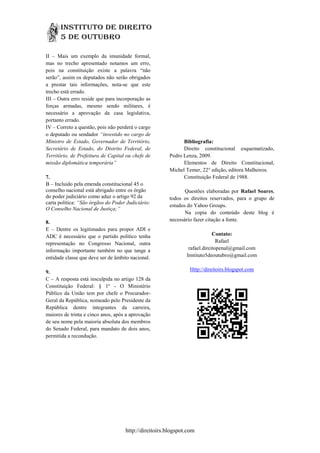 II – Mais um exemplo da imunidade formal,
mas no trecho apresentado notamos um erro,
pois na constituição existe a palavra “não
serão”, assim os deputados não serão obrigados
a prestar tais informações, nota-se que este
trecho está errado.
III – Outra erro reside que para incorporação as
forças armadas, mesmo sendo militares, é
necessário a aprovação da casa legislativa,
portanto errado.
IV – Correto a questão, pois não perderá o cargo
o deputado ou sendador “investido no cargo de
Ministro de Estado, Governador de Território,                Bibliografia:
Secretário de Estado, do Distrito Federal, de                Direito constitucional esquematizado,
Território, de Prefeitura de Capital ou chefe de       Pedro Lenza, 2009.
missão diplomática temporária”                               Elementos de Direito Constitucional,
                                                       Michel Temer, 22° edição, editora Malheiros.
7.                                                           Constituição Federal de 1988.
B – Incluido pela emenda constitucional 45 o
conselho nacional está abrigado entre os órgão                Questões elaboradas por Rafael Soares,
do poder judiciário como aduz o artigo 92 da           todos os direitos reservados, para o grupo de
carta política: “São órgãos do Poder Judiciário:
                                                       estudos do Yahoo Groups.
O Conselho Nacional de Justiça;”
                                                              Na copia do conteúdo deste blog é
8.                                                     necessário fazer citação a fonte.
E – Dentre os legitimados para propor ADI e
ADC é necessário que o partido político tenha                              Contato:
representação no Congresso Nacional, outra                                   Rafael
informação importante também no que tange a                    rafael.direitopenal@gmail.com
entidade classe que deve ser de âmbito nacional.              Instituto5deoutubro@gmail.com


9.                                                              Http://direitoirs.blogspot.com
C – A resposta está insculpida no artigo 128 da
Constituição Federal: § 1º - O Ministério
Público da União tem por chefe o Procurador-
Geral da República, nomeado pelo Presidente da
República dentre integrantes da carreira,
maiores de trinta e cinco anos, após a aprovação
de seu nome pela maioria absoluta dos membros
do Senado Federal, para mandato de dois anos,
permitida a recondução.




                                    http://direitoirs.blogspot.com
 