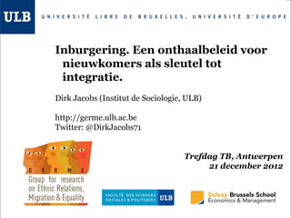 Inburgering. Een onthaalbeleid voor
 nieuwkomers als sleutel tot
 integratie.
Dirk Jacobs (Institut de Sociologie, ULB)

http://germe.ulb.ac.be
Twitter: @DirkJacobs71


                                    Trefdag TB, Antwerpen
                                         21 december 2012
 