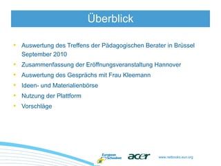 www.netbooks.eun.org
• Auswertung des Treffens der Pädagogischen Berater in Brüssel
September 2010
• Zusammenfassung der Eröffnungsveranstaltung Hannover
• Auswertung des Gesprächs mit Frau Kleemann
• Ideen- und Materialienbörse
• Nutzung der Plattform
• Vorschläge
Überblick
 