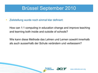 www.netbooks.eun.org
• Zielstellung wurde noch einmal klar definiert:
How can 1:1 computing in education change and improve teaching
and learning both inside and outside of schools?
Wie kann diese Methode das Lehren und Lernen sowohl innerhalb
als auch ausserhalb der Schule verändern und verbessern?
Brüssel September 2010
 