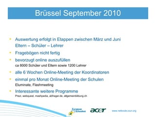www.netbooks.eun.org
• Auswertung erfolgt in Etappen zwischen März und Juni
Eltern – Schüler – Lehrer
• Fragebögen nicht fertig
• bevorzugt online auszufüllen
ca 8000 Schüler und Eltern sowie 1200 Lehrer
• alle 6 Wochen Online-Meeting der Koordinatoren
• einmal pro Monat Online-Meeting der Schulen
Eluminate, Flashmeeting
• Interessante weitere Programme
Prezi, webquest, mashpedia, abfrager.de, allgemeinbildung.ch
Brüssel September 2010
 