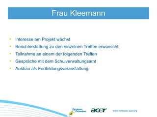 www.netbooks.eun.org
• Interesse am Projekt wächst
• Berichterstattung zu den einzelnen Treffen erwünscht
• Teilnahme an einem der folgenden Treffen
• Gespräche mit dem Schulverwaltungsamt
• Ausbau als Fortbildungsveranstaltung
Frau Kleemann
 