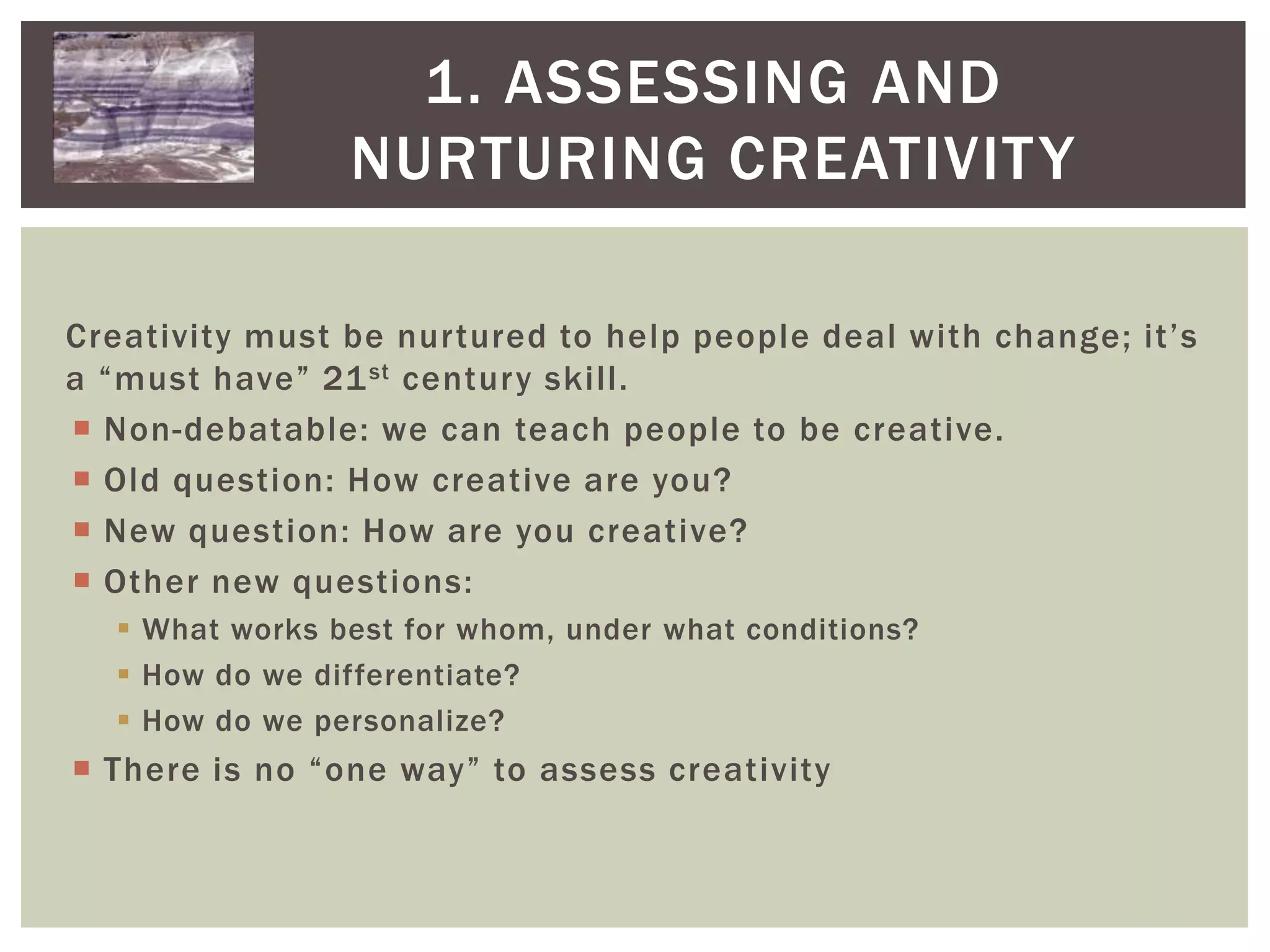 1. Assessing and Nurturing CreativityCreativity must be nurtured to help people deal with change; it’s a “must have” 21st century skill.Non-debatable: we can teach people to be creative.Old question: How creative are you? New question: How are you creative?Other new questions: What works best for whom, under what conditions?How do we differentiate?How do we personalize?There is no “one way” to assess creativity