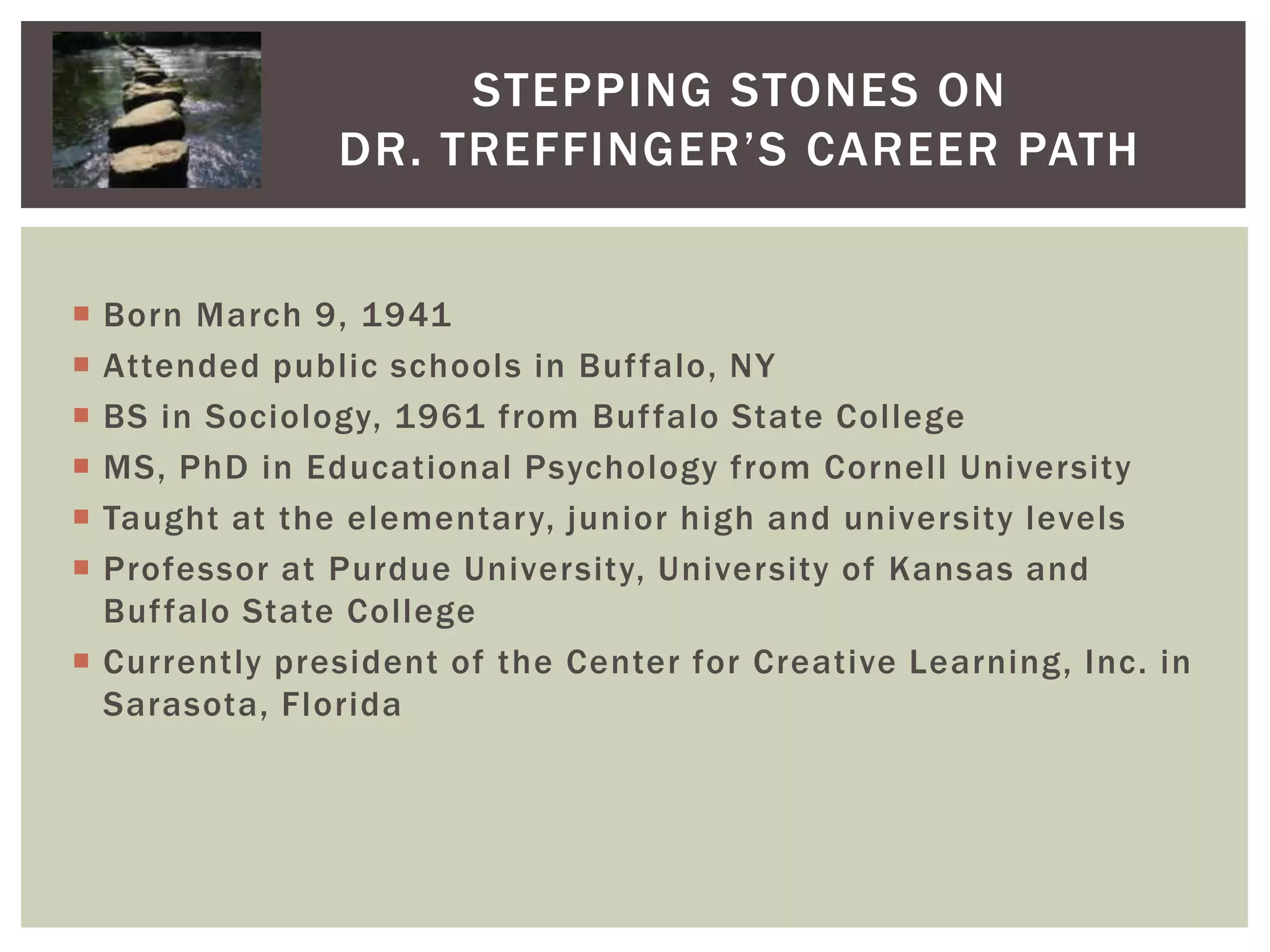 Stepping Stones on Dr. Treffinger’s Career PathBorn March 9, 1941Attended public schools in Buffalo, NYBS in Sociology, 1961 from Buffalo State CollegeMS, PhD in Educational Psychology from Cornell UniversityTaught at the elementary, junior high and university levelsProfessor at Purdue University, University of Kansas and Buffalo State CollegeCurrently president of the Center for Creative Learning, Inc. in Sarasota, Florida