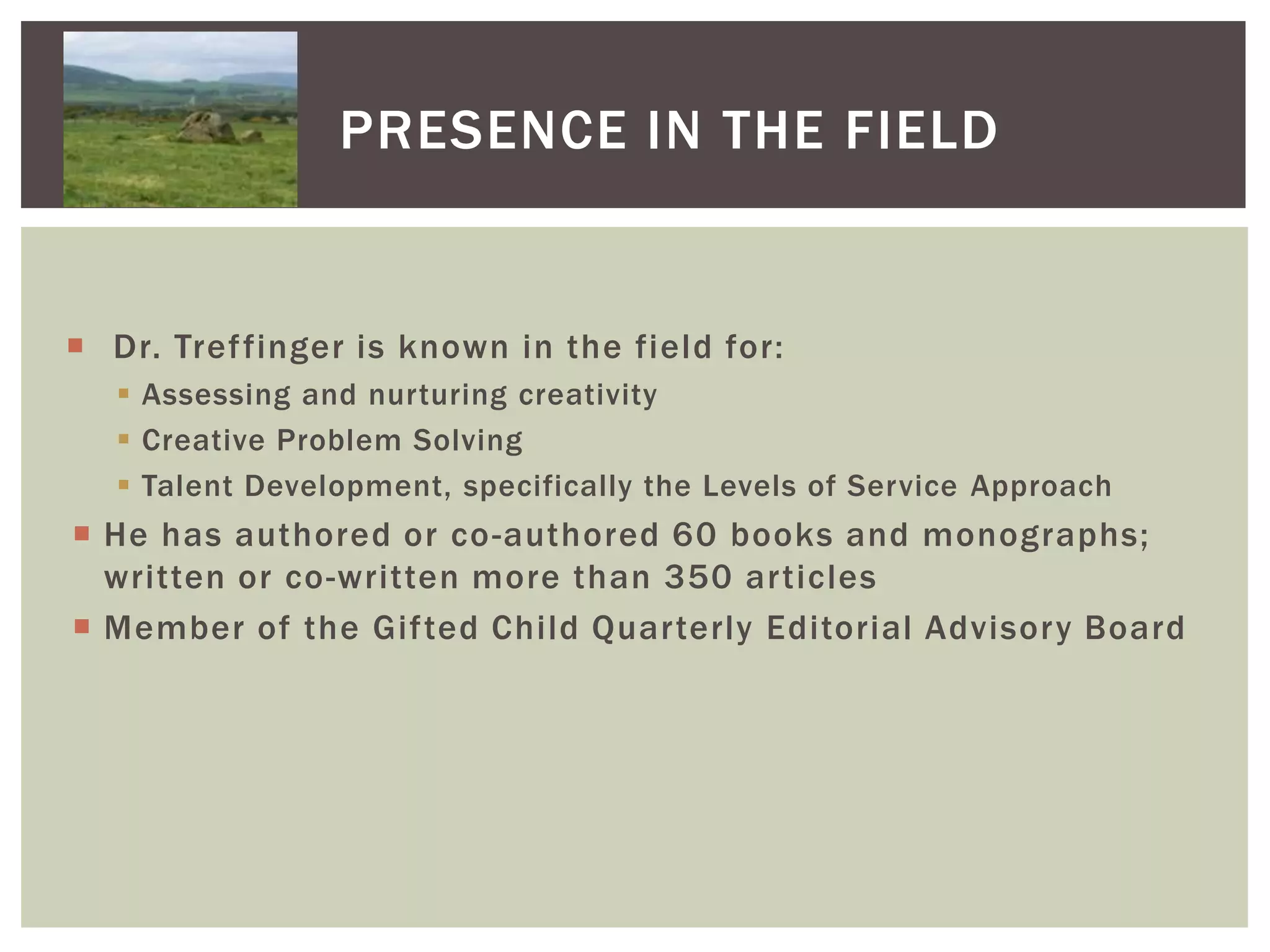 Presence in the FieldDr. Treffinger is known in the field for:Assessing and nurturing creativityCreative Problem SolvingTalent Development, specifically the Levels of Service ApproachHe has authored or co-authored 60 books and monographs; written or co-written more than 350 articlesMember of the Gifted Child Quarterly Editorial Advisory Board