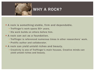 A rock is something stable, firm and dependable. Treffinger’s work spans 50+ years.His work builds on others before him.A rock can act as a foundation.Treffinger is referenced numerous times in other researchers’ work.Prolific author and collaborator.A rock can yield untold riches and beauty.Creativity is one of Treffinger’s main focuses. Creative minds can yield untold riches and beauty.Why a rock?