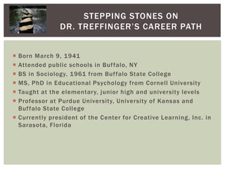 Stepping Stones on Dr. Treffinger’s Career PathBorn March 9, 1941Attended public schools in Buffalo, NYBS in Sociology, 1961 from Buffalo State CollegeMS, PhD in Educational Psychology from Cornell UniversityTaught at the elementary, junior high and university levelsProfessor at Purdue University, University of Kansas and Buffalo State CollegeCurrently president of the Center for Creative Learning, Inc. in Sarasota, Florida