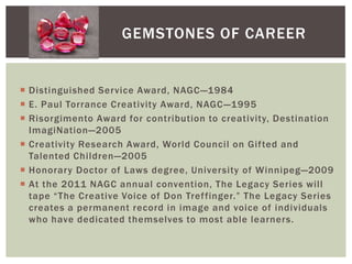 Gemstones of CareerDistinguished Service Award, NAGC—1984E. Paul Torrance Creativity Award, NAGC—1995Risorgimento Award for contribution to creativity, Destination ImagiNation—2005Creativity Research Award, World Council on Gifted and Talented Children—2005Honorary Doctor of Laws degree, University of Winnipeg—2009 At the 2011 NAGC annual convention, The Legacy Series will tape “The Creative Voice of Don Treffinger.” The Legacy Series creates a permanent record in image and voice of individuals who have dedicated themselves to most able learners.