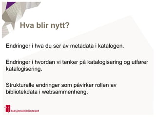 Endringer i hva du ser av metadata i katalogen.
Endringer i hvordan vi tenker på katalogisering og utfører
katalogisering.
Strukturelle endringer som påvirker rollen av
bibliotekdata i websammenheng.
Hva blir nytt?
 