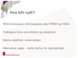 RDA strukturerer informasjonen etter FRBR og FRAD.
Tydeligere fokus på entiteter og relasjoner.
Større valgfrihet i beskrivelsen.
Alternative regler – derfor behov for retningslinjer.
Hva blir nytt?
 