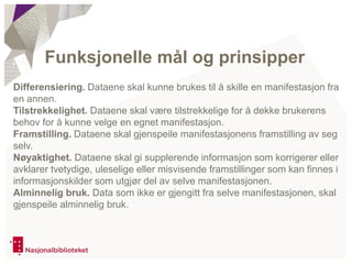 Differensiering. Dataene skal kunne brukes til å skille en manifestasjon fra
en annen.
Tilstrekkelighet. Dataene skal være tilstrekkelige for å dekke brukerens
behov for å kunne velge en egnet manifestasjon.
Framstilling. Dataene skal gjenspeile manifestasjonens framstilling av seg
selv.
Nøyaktighet. Dataene skal gi supplerende informasjon som korrigerer eller
avklarer tvetydige, uleselige eller misvisende framstillinger som kan finnes i
informasjonskilder som utgjør del av selve manifestasjonen.
Alminnelig bruk. Data som ikke er gjengitt fra selve manifestasjonen, skal
gjenspeile alminnelig bruk.
Funksjonelle mål og prinsipper
 