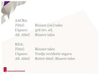 AACR2:
Tittel: Bizzare [sic] tales
Utgave: 3rd rev. ed.
Alt. tittel: Bizarre tales
RDA:
Tittel: Bizzare tales
Utgave: Tredje reviderte utgave
Alt. tittel: Rettet tittel: Bizarre tales
 