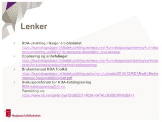 • RDA-utvikling i Nasjonalbiblioteket
https://kunnskapsbase.bibliotekutvikling.no/ressurser/kunnskapsorganisering/kunnska
psorganisering-utvikling/rda-resource-description-and-access/
• Opplæring og anbefalinger
https://kunnskapsbase.bibliotekutvikling.no/ressurser/kunnskapsorganisering/verktoyk
asse-for-kunnskapsorganisering/katalogisering/
• Brukermanual RDA Toolkit
https://kunnskapsbase.bibliotekutvikling.no/content/uploads/2018/12/RDAToolkitBruke
rmanual-Nasjonalbiblioteket.pdf
• Diskusjonsforum for RDA-katalogisering
RDA-katalogisering@nb.no
Påmelding via:
https://www.nb.no/cgi-bin/wa?SUBED1=RDA-KATALOGISERING&A=1
Lenker
 