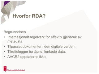 Begrunnelsen
• Internasjonalt regelverk for effektiv gjenbruk av
metadata.
• Tilpasset dokumenter i den digitale verden.
• Tilrettelegger for åpne, lenkede data.
• AACR2 oppdateres ikke.
Hvorfor RDA?
 
