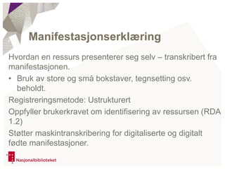 Hvordan en ressurs presenterer seg selv – transkribert fra
manifestasjonen.
• Bruk av store og små bokstaver, tegnsetting osv.
beholdt.
Registreringsmetode: Ustrukturert
Oppfyller brukerkravet om identifisering av ressursen (RDA
1.2)
Støtter maskintranskribering for digitaliserte og digitalt
fødte manifestasjoner.
Manifestasjonserklæring
 