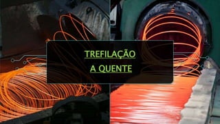 TREFILAÇÃO
A QUENTE
 