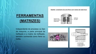 FERRAMENTAS
(MATRIZES)
Independente do processo ou tipo
de máquina, a parte principal da
trefilação é a matriz de trefilação,
também conhecida como fieira ou
trefila.
 