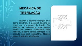 MECÂNICA DE
TREFILAÇÃO
Quando o objetivo é alongar uma
barra cilíndrica, é possível tracioná-la
como em um ensaio de tração. No
entanto, se aplicarmos uma tensão
acima da máxima suportada pelo
material, a barra sofrerá estricção e o
produto não será satisfatório. Nestes
casos é utilizada a trefilação.
 