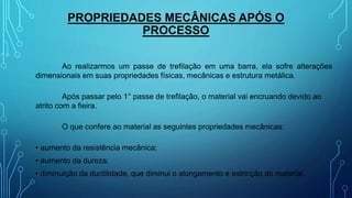 PROPRIEDADES MECÂNICAS APÓS O
PROCESSO
Ao realizarmos um passe de trefilação em uma barra, ela sofre alterações
dimensionais em suas propriedades físicas, mecânicas e estrutura metálica.
Após passar pelo 1° passe de trefilação, o material vai encruando devido ao
atrito com a fieira.
O que confere ao material as seguintes propriedades mecânicas:
• aumento da resistência mecânica;
• aumento da dureza;
• diminuição da ductilidade, que diminui o alongamento e estricção do material.
 