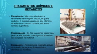 TRATAMENTOS QUÍMICOS E
MECÂNICOS
• Rebarbação - feita por meio de um a
ferramenta de usinagem circular, de gume
cortante. O material passa pelo seu interior e,
através de um contato cortante, retira uma
camada superficial;
• Descarepação - Os fios ou arames passam por
jatos de alta pressão, onde água ou abrasivos
são lançados no material;
• Decapagem – Procedimento realizado através
da imersão da peça em ácido sulfúrico,
clorídrico ou muriático.
 