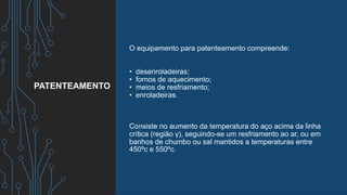 O equipamento para patenteamento compreende:
• desenroladeiras;
• fornos de aquecimento;
• meios de resfriamento;
• enroladeiras.
Consiste no aumento da temperatura do aço acima da linha
crítica (região γ), seguindo-se um resfriamento ao ar, ou em
banhos de chumbo ou sal mantidos a temperaturas entre
450ºc e 550ºc.
PATENTEAMENTO
 