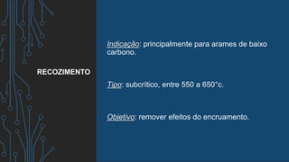 Indicação: principalmente para arames de baixo
carbono.
Tipo: subcrítico, entre 550 a 650°c.
Objetivo: remover efeitos do encruamento.
RECOZIMENTO
 