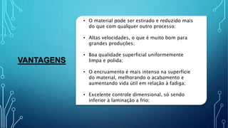 VANTAGENS
• O material pode ser estirado e reduzido mais
do que com qualquer outro processo;
• Altas velocidades, o que é muito bom para
grandes produções;
• Boa qualidade superficial uniformemente
limpa e polida;
• O encruamento é mais intenso na superfície
do material, melhorando o acabamento e
aumentando vida útil em relação à fadiga;
• Excelente controle dimensional, só sendo
inferior à laminação a frio;
 