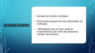 DESVANTAGENS
• Geração de tensões residuais;
• Diminuição progressiva das velocidades de
trefilação;
• Dificuldade para se fazer análises
experimentais por conta das pequenas
secções do produto;
 