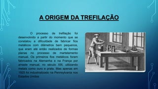 A ORIGEM DA TREFILAÇÃO
O processo de trefilação foi
desenvolvido a partir do momento que se
constatou a dificuldade de fabricar fios
metálicos com diâmetros bem pequenos,
que eram até então realizados de formas
planas no processo de martelamento
manual. Os primeiros fios metálicos foram
fabricados na Alemanha e na França por
arraste manual, no século XIII, utilizando
metais como ouro e prata. Mas apenas em
1925 foi industrializado na Pennsylvania nos
Estados Unidos
 