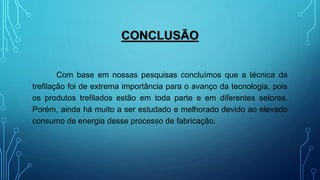 CONCLUSÃO
Com base em nossas pesquisas concluímos que a técnica da
trefilação foi de extrema importância para o avanço da tecnologia, pois
os produtos trefilados estão em toda parte e em diferentes setores.
Porém, ainda há muito a ser estudado e melhorado devido ao elevado
consumo de energia desse processo de fabricação.
 