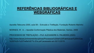 REFERÊNCIAS BIBLIOGRÁFICAS E
WEBGRÁFICAS
Apostila Telecurso 2000, aula 08 – Extrusão e Trefilação. Fundação Roberto Marinho
MORAES, W . A. – Apostila Conformação Plástica dos Materiais, Santos, 2009
PROCESSOS DE TREFILAÇÃO – Prof. ALEXANDRE A. PALMEIRA (2005)
http://www.fatuerj.br/intranet/disciplinas/Processos%20de%20Fabricacao%20IV/Cap
%205%20-%20Trefila%E7% E3o.pdf (acessado em 02/11/2019
 