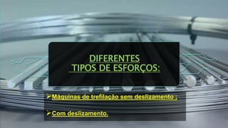 DIFERENTES
TIPOS DE ESFORÇOS:
Máquinas de trefilação sem deslizamento ;
Com deslizamento.
 