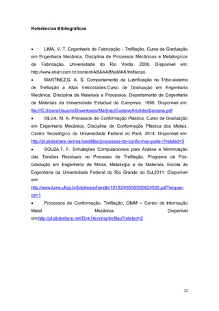 11 
Referências Bibliográficas 
 LIMA, V. T. Engenharia de Fabricação - Trefilação. Curso de Graduação 
em Engenharia Mecânica. Disciplina de Processos Mecânicos e Metalúrgicos 
de Fabricação. Universidade do Rio Verde, 2006. Disponível em: 
http://www.ebah.com.br/content/ABAAABNaMAK/trefilacao 
 MARTINEZ,G. A. S. Comportamento da Lubrificação no Tribo-sistema 
de Trefilação a Altas Velocidades.Curso de Graduação em Engenharia 
Mecânica. Disciplina de Materiais e Processos. Departamento de Engenharia 
de Materiais da Universidade Estadual de Campinas, 1998. Disponível em: 
file:///C:/Users/Usuario/Downloads/MartinezGustavoAristidesSantana.pdf 
 SILVA, M. A. Processos de Conformação Plástica. Curso de Graduação 
em Engenharia Mecânica. Disciplina de Conformação Plástica dos Metais. 
Centro Tecnológico da Universidade Federal do Pará, 2014. Disponível em: 
http://pt.slideshare.net/mariaestillac/processos-de-conformao-parte-i?related=3 
 SOUZA,T. F. Simulações Computacionais para Análise e Minimização 
das Tensões Residuais no Processo de Trefilação. Programa de Pós- 
Gradução em Engenharia de Minas, Metalurgia e de Materiais. Escola de 
Engenharia da Universidade Federal do Rio Grande do Sul,2011. Disponível 
em: 
http://www.lume.ufrgs.br/bitstream/handle/10183/49058/000824935.pdf?sequen 
ce=1 
 Processos de Conformação. Trefilação. CIMM – Centro de Informação 
Metal Mecânica. Disponível 
em:http://pt.slideshare.net/Dirk.Henning/trefilao?related=2 
