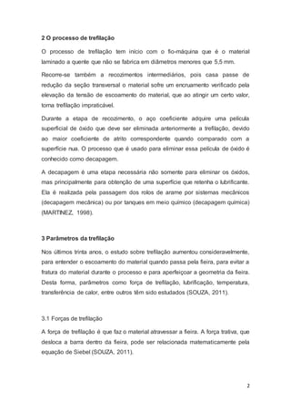 2 
2 O processo de trefilação 
O processo de trefilação tem início com o fio-máquina que é o material 
laminado a quente que não se fabrica em diâmetros menores que 5,5 mm. 
Recorre-se também a recozimentos intermediários, pois casa passe de 
redução da seção transversal o material sofre um encruamento verificado pela 
elevação da tensão de escoamento do material, que ao atingir um certo valor, 
torna trefilação impraticável. 
Durante a etapa de recozimento, o aço coeficiente adquire uma película 
superficial de óxido que deve ser eliminada anteriormente a trefilação, devido 
ao maior coeficiente de atrito correspondente quando comparado com a 
superfície nua. O processo que é usado para eliminar essa película de óxido é 
conhecido como decapagem. 
A decapagem é uma etapa necessária não somente para eliminar os óxidos, 
mas principalmente para obtenção de uma superfície que retenha o lubrificante. 
Ela é realizada pela passagem dos rolos de arame por sistemas mecânicos 
(decapagem mecânica) ou por tanques em meio químico (decapagem química) 
(MARTINEZ, 1998). 
3 Parâmetros da trefilação 
Nos últimos trinta anos, o estudo sobre trefilação aumentou consideravelmente, 
para entender o escoamento do material quando passa pela fieira, para evitar a 
fratura do material durante o processo e para aperfeiçoar a geometria da fieira. 
Desta forma, parâmetros como força de trefilação, lubrificação, temperatura, 
transferência de calor, entre outros têm sido estudados (SOUZA, 2011). 
3.1 Forças de trefilação 
A força de trefilação é que faz o material atravessar a fieira. A força trativa, que 
desloca a barra dentro da fieira, pode ser relacionada matematicamente pela 
equação de Siebel (SOUZA, 2011). 
 