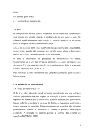 5 
Onde: 
K = Tensão para ϵ=1,0, 
n = coeficiente de escoamento. 
3.4 Atrito 
O atrito pode ser definido como a resistência ao movimento das superfícies de 
dois corpos em contato, durante o deslizamento de um sobre o outo. Ele 
influencia significativamente a deformação do material, alterando os valores de 
forças e desgaste na relação ferramenta- peça. 
A base da teoria do atrito é que superfícies reais possuem picos e depressões, 
dessa forma, quando são colocadas em contato, esses picos e depressões 
entram em contato causando resistência ao movimento. 
O atrito é fundamental em processos de transformação de matais, 
transformando-se e um dos principais parâmetros a serem controlados nos 
processos. Em processo de trefilação, as pressões entre a fieira e a peça de 
trabalho são muito altas (SOUZA, 2011). 
Para minimizar o atrito, normalmente são utilizados lubrificantes para separar a 
fieira e a peça. 
4 Os elementos do tribo- sistema 
4.1 Tribos- elemento móvel- fio 
O fio é o tribo- elemento móvel, composto normalmente por uma estrutura 
metálica policristalina que tem origem na laminação a quente. A qualidade da 
superfície do material após a laminação a quente é caracterizada por diversos 
fatores podendo-se destacar a presença de defeitos, a rugosidade superficial, o 
estado estrutural da superfície. Estas propriedades de superfície são formadas 
principalmente durante a laminação a quente e posterior resfriamento 
acelerado. A remoção da escama permite o controle dos defeitos da 
superfície(MARTINEZ, 1998). 
 
