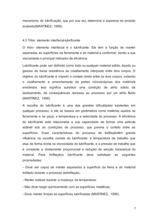 mecanismo de lubrificação, que por sua vez, determina a aspereza do produto 
acabado(MARTINEZ, 1998). 
7 
4.3 Tribo elemento interfacial-lubrificante 
O tribo- elemento interfacial é o lubrificante. Ele tem a função de manter 
separadas as superfícies da ferramenta e do material a conformar, sendo a sua 
viscosidade o principal indicador de eficiência. 
Lubrificante pode ser definido como todo ou qualquer material sólido, líquido ou 
gasoso de baixa resistência ao cisalhamento interposto entre dois corpos. O 
objetivo do lubrificante é impedir o contato direto entre os dois corpos, evitando 
o cisalhamento e arranchamento de partes microscópicas dos matériaIs 
envolvidos. Isso significa substituir uma condição de atrito sólido de 
deslizamento, de consequências danosas ao processo, por um atrito fluido 
(MARTINEZ, 1998). 
A escolha do lubrificante é uma das grandes dificuldades existentes em 
qualquer processo, e ele se baseia em parâmetros como matérias usados na 
ferramenta e na peça, a temperatura e a velocidade do processo. A eficiência 
do lubrificante está relacionada a sua capacidade de formar uma película 
estável sob as condições de processo, que previna o contato entre as 
superfícies. Duas características do processo de trefilaçãotêm grande 
influência na escolha correta do lubrificante: a temperatura de trabalho que 
atua de forma direta na viscosidade do lubrificante, e a pressão de trabalho que 
é constante e diretamente proporcional a redução de secção transversal do 
material. Para trefilaçãoo lubrificante deve satisfazer as seguintes 
propriedades: 
- Deve ser capaz de manter separadas a superfície da fieira e do material 
trefilado durante o processo detrefilação; 
- Manter estável durante a mudança de temperatura; 
- Não deve reagir quimicamente com as superfícies metálicas; 
- Deve manter limpas as superfícies lubrificadas (MARTINEZ, 1998). 
 