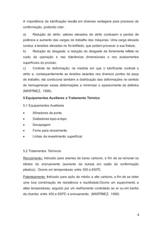 A importância da lubrificação resulta em diversas vantagens para processo de 
conformação, podendo citar: 
a) Redução de atrito: valores elevados de atrito conduzem a perdas de 
potência e aumento das cargas de trabalho das máquinas. Uma carga elevada 
conduz a tensões elevadas no fio trefilado, que podem provocar a sua fratura; 
b) Redução do desgaste: a redução do desgaste da ferramenta reflete no 
custo da operação e nas tolerâncias dimensionais e nos acabamentos 
superficiais do produto; 
c) Controle da deformação: na medida em que o lubrificante controla o 
atrito e, consequentemente as tensões atuantes nos diversos pontos da peça 
de trabalho, ela condiciona também a distribuição das deformações no sentido 
de homogeneizar essas deformações e minimizar o aparecimento de defeitos 
(MARTINEZ, 1998). 
8 
5 Equipamentos Auxiliares e Tratamento Térmico 
5.1 Equipamentos Auxiliares 
 Afinadores de ponta 
 Soldadoras topo-a-topo 
 Decapagem 
 Forno para recozimento 
 Linhas de revestimento superficial 
5.2 Tratamentos Térmicos 
Recozimento: Indicado para arames de baixo carbono, a fim de se remover os 
efeitos do encruamento (aumento da dureza em razão da conformação 
plástica). Ocorre em temperaturas entre 550 e 650ºC. 
Patenteamento: Indicado para açõs de médio a alto carbono, a fim de se obter 
uma boa combinação de resistência e ductilidade.Ocorre um aquecimento a 
altas temperaturas, seguido por um resfriamento controlado ao ar ou em banho 
de chumbo entre 450 e 550ºC e encruamento. (MARTINEZ, 1998) 
 