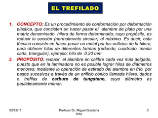 CONCEPTO:  Es un procedimiento de conformación por deformación plástica, que consisten en hacer pasar el  alambre de plata por una matriz denominado  hilera de forma determinada; cuyo propósito, es reducir la sección (normalmente circular) al máximo. Es decir, esta técnica consiste en hacer pasar un metal por los orificios de la hilera, para obtener hilos de diferentes formas (redondo, cuadrado, media caña, triangular), ejemplo: hilo de  0.20 mm. PROPÓSITO :  reducir  el alambre en calibre cada vez más delgado, puesto que en la laminadora no es posible lograr hilos de diámetros menores;  mediante la operación de estirado del alambre en frío, por pasos sucesivos a través de un orificio cónico llamada hilera, dados o trefilas de  carburo de tungsteno,   cuyo diámetro es paulatinamente menor . EL TREFILADO 03/12/11 Profesor Dr. Miguel Quintana Ortiz 