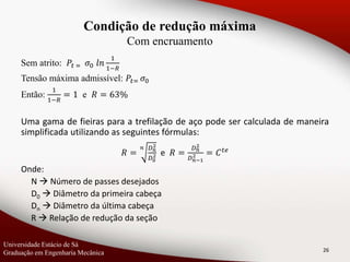 Sem atrito: 𝑃𝑡 = 𝜎0 𝑙𝑛
1
1−𝑅
Tensão máxima admissível: 𝑃𝑡= 𝜎0
Então:
1
1−𝑅
= 1 e 𝑅 = 63%
Uma gama de fieiras para a trefilação de aço pode ser calculada de maneira
simplificada utilizando as seguintes fórmulas:
𝑅 =
𝑛 𝐷 𝑛
2
𝐷0
2 e 𝑅 =
𝐷 𝑛
2
𝐷 𝑛−1
2 = 𝐶 𝑡𝑒
Onde:
N  Número de passes desejados
D0  Diâmetro da primeira cabeça
Dn  Diâmetro da última cabeça
R  Relação de redução da seção
26
Condição de redução máxima
Com encruamento
Universidade Estácio de Sá
Graduação em Engenharia Mecânica
 