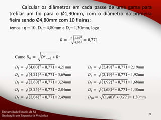 temos : η = 10, D0 = 4,80mm e Dn= 1,30mm, logo
27
Calcular os diâmetros em cada passe de uma gama para
trefilar um fio para o Ø1,30mm, com o diâmetro na primeira
fieira sendo Ø4,80mm com 10 fieiras:
𝑅 =
10 1,302
4,802 = 0,771
Como 𝐷 𝑛 = 𝐷² 𝑛−1 ∗ 𝑅:
𝐷1 = 4,80 2 ∗ 0,771= 4,21mm
𝐷2 = 4,21 2 ∗ 0,771= 3,69mm
𝐷3 = 3,69 2 ∗ 0,771= 3,24mm
𝐷4 = 3,24 2 ∗ 0,771= 2,84mm
𝐷5 = 2,84 2 ∗ 0,771= 2,49mm
𝐷6 = 2,49 2 ∗ 0,771= 2,19mm
𝐷7 = 2,19 2 ∗ 0,771= 1,92mm
𝐷8 = 1,92 2 ∗ 0,771= 1,68mm
𝐷9 = 1,68 2 ∗ 0,771= 1,48mm
𝐷10 = 1,48 2 ∗ 0,771= 1,30mm
Universidade Estácio de Sá
Graduação em Engenharia Mecânica
 