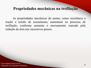 Propriedades mecânicas na trefilação
As propriedades mecânicas do arame, como resistência a
tração e tensão de escoamento, aumentam no processo de
trefilação, conforme aumenta o encruamento causado pela
redução de área nos sucessivos passes.
28
Universidade Estácio de Sá
Graduação em Engenharia Mecânica
 