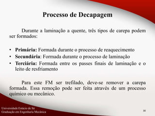 Durante a laminação a quente, três tipos de carepa podem
ser formados:
• Primária: Formada durante o processo de reaquecimento
• Secundária: Formada durante o processo de laminação
• Terciária: Formada entre os passes finais de laminação e o
leito de resfriamento
Para este FM ser trefilado, deve-se remover a carepa
formada. Essa remoção pode ser feita através de um processo
químico ou mecânico.
30
Processo de Decapagem
Universidade Estácio de Sá
Graduação em Engenharia Mecânica
 