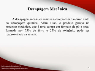A decapagem mecânica remove a carepa com o mesmo êxito
da decapagem química. Além disso, o produto gerado no
processo mecânico, que é uma carepa em formato de pó e seca,
formada por 75% de ferro e 25% de oxigênio, pode ser
reaproveitado na aciaria.
34
Decapagem Mecânica
Universidade Estácio de Sá
Graduação em Engenharia Mecânica
 